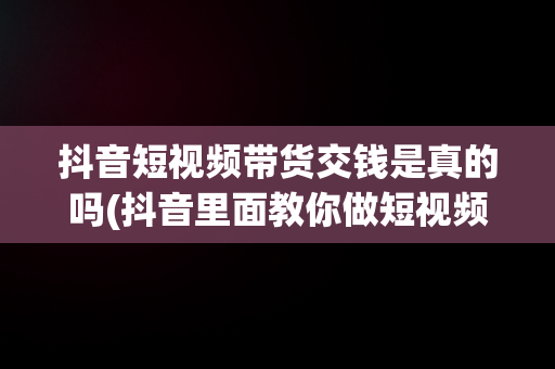 抖音短视频带货交钱是真的吗(抖音里面教你做短视频带货的要交钱是真的假的)