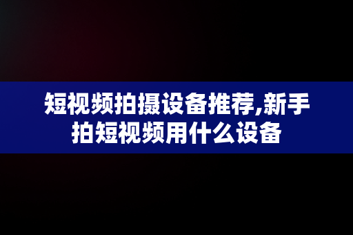 短视频拍摄设备推荐,新手拍短视频用什么设备