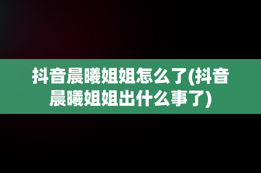 抖音晨曦姐姐怎么了(抖音晨曦姐姐出什么事了)