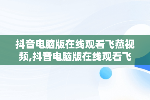 抖音电脑版在线观看飞燕视频,抖音电脑版在线观看飞燕