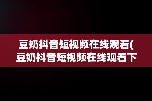 豆奶抖音短视频在线观看(豆奶抖音短视频在线观看下载)