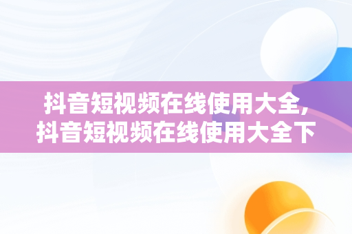 抖音短视频在线使用大全,抖音短视频在线使用大全下载