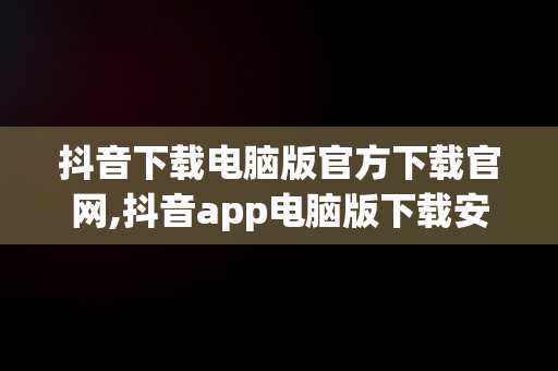 抖音下载电脑版官方下载官网,抖音app电脑版下载安装最新版