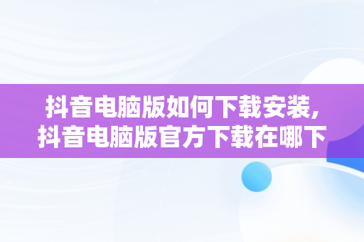 抖音电脑版如何下载安装,抖音电脑版官方下载在哪下载阿