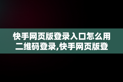 快手网页版登录入口怎么用二维码登录,快手网页版登录入口