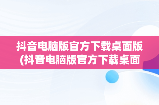 抖音电脑版官方下载桌面版(抖音电脑版官方下载桌面版安装)