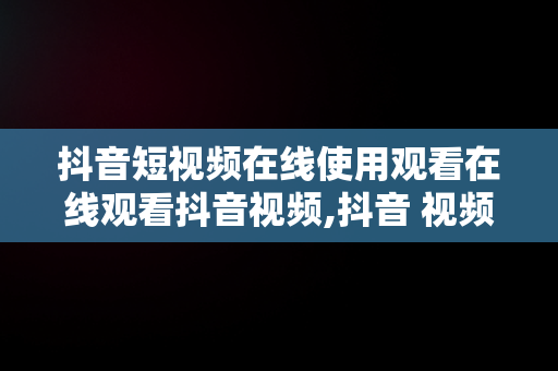 抖音短视频在线使用观看在线观看抖音视频,抖音 视频在线