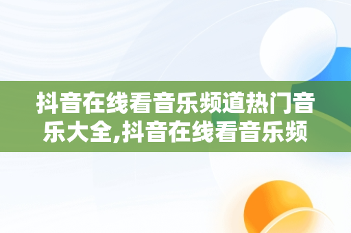 抖音在线看音乐频道热门音乐大全,抖音在线看音乐频道热门音乐大全软件