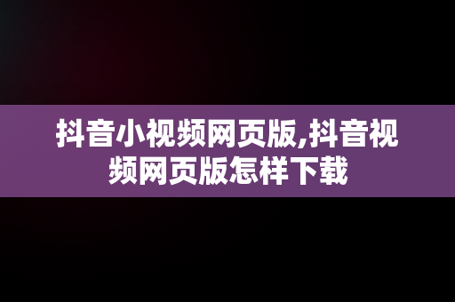 抖音小视频网页版,抖音视频网页版怎样下载