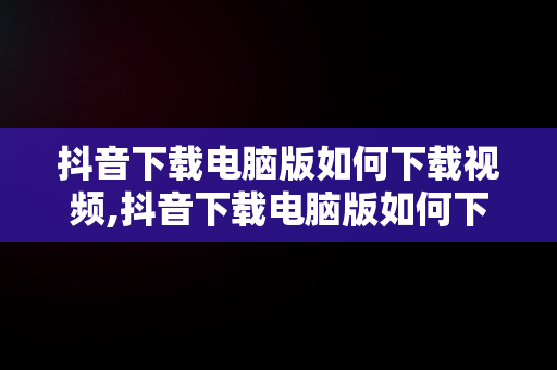 抖音下载电脑版如何下载视频,抖音下载电脑版如何下载视频文件