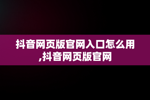 抖音网页版官网入口怎么用,抖音网页版官网