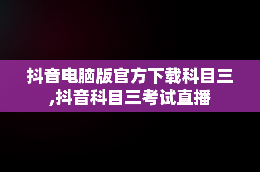 抖音电脑版官方下载科目三,抖音科目三考试直播