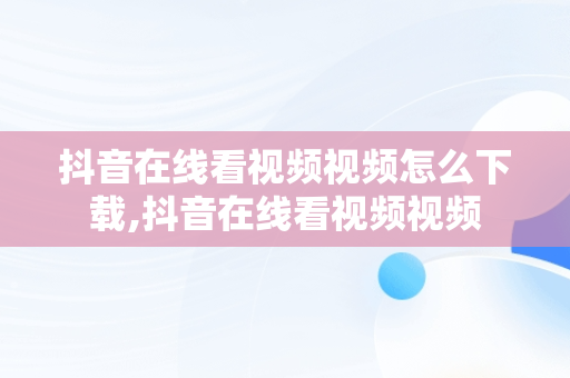 抖音在线看视频视频怎么下载,抖音在线看视频视频