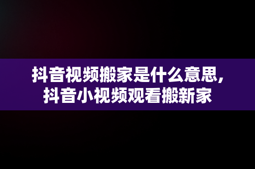 抖音视频搬家是什么意思,抖音小视频观看搬新家