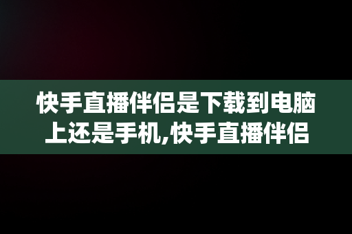 快手直播伴侣是下载到电脑上还是手机,快手直播伴侣pc版下载