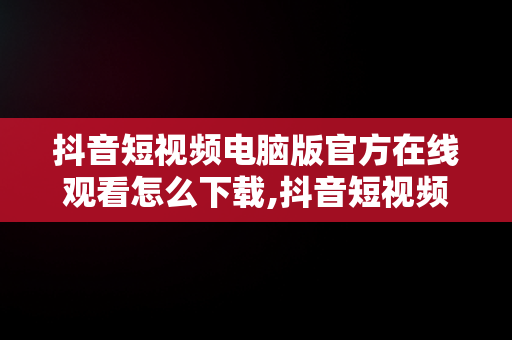 抖音短视频电脑版官方在线观看怎么下载,抖音短视频电脑版官方在线观看