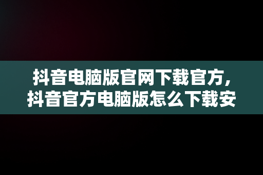 抖音电脑版官网下载官方,抖音官方电脑版怎么下载安装