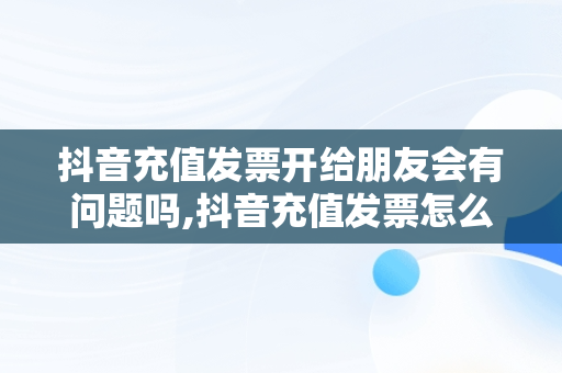 抖音充值发票开给朋友会有问题吗,抖音充值发票怎么开