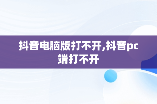 抖音电脑版打不开,抖音pc端打不开