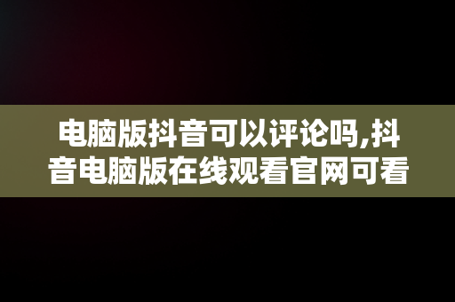 电脑版抖音可以评论吗,抖音电脑版在线观看官网可看评论