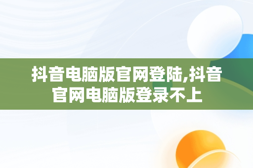 抖音电脑版官网登陆,抖音官网电脑版登录不上