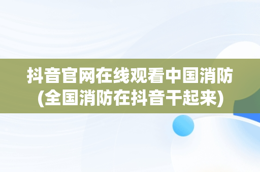 抖音官网在线观看中国消防(全国消防在抖音干起来)