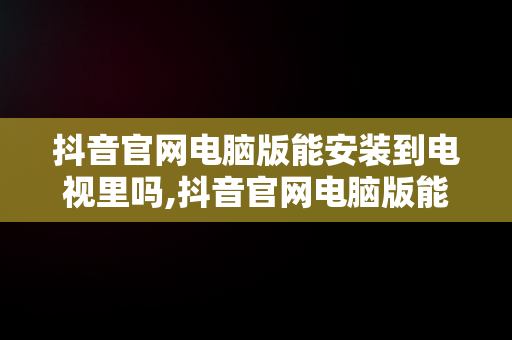 抖音官网电脑版能安装到电视里吗,抖音官网电脑版能安装到电视里吗怎么安装