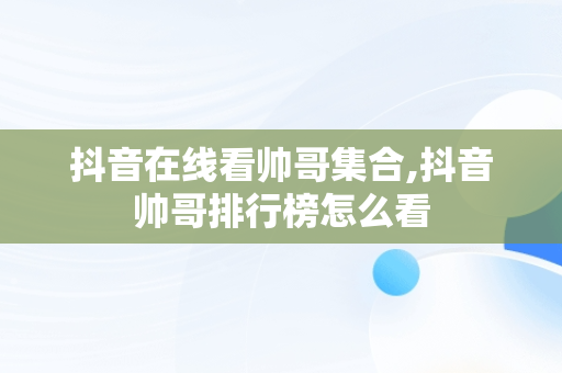 抖音在线看帅哥**,抖音帅哥排行榜怎么看