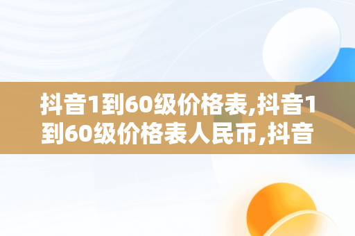 抖音1到60级价格表,抖音1到60级价格表人民币,抖音等级价格对照表最新