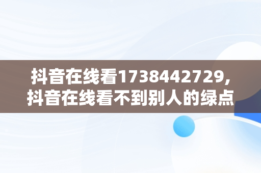 抖音在线看1738442729,抖音在线看不到别人的绿点了呢怎么回事