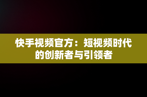 快手视频官方：短视频时代的创新者与引领者