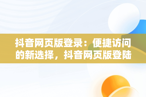 抖音网页版登录：便捷访问的新选择，抖音网页版登陆官网 