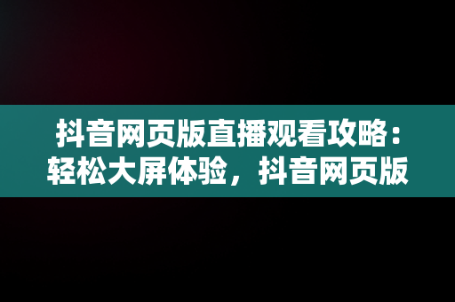 抖音网页版直播观看攻略：轻松大屏体验，抖音网页版怎么看直播动态 