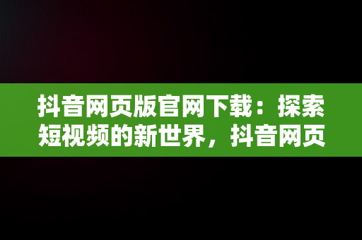 抖音网页版官网下载：探索短视频的新世界，抖音网页版官网下载 