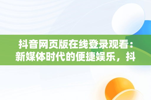 抖音网页版在线登录观看：新媒体时代的便捷娱乐，抖音视频网页版登录 