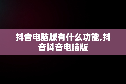 抖音电脑版有什么功能,抖音抖音电脑版