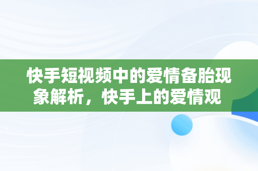 快手短视频中的爱情备胎现象解析，快手上的爱情观 