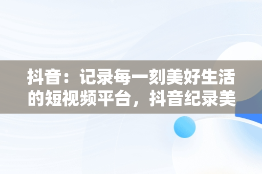 抖音：记录每一刻美好生活的短视频平台，抖音纪录美好生活五笔怎么打出来 