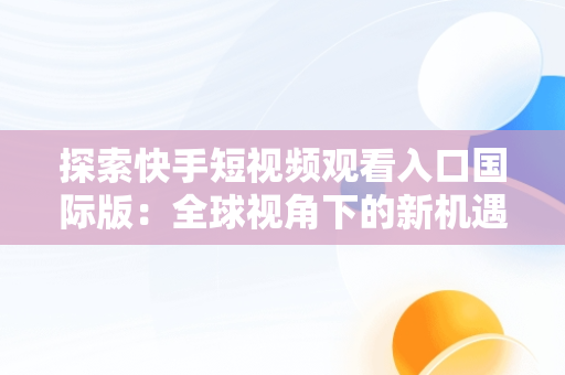 探索快手短视频观看入口国际版：全球视角下的新机遇，快手快手国际版 