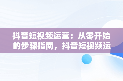 抖音短视频运营：从零开始的步骤指南，抖音短视频运营教程 