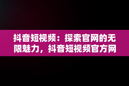 抖音短视频：探索官网的无限魅力，抖音短视频官方网址 