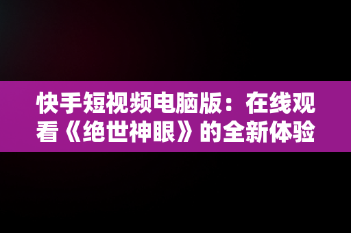 快手短视频电脑版：在线观看《绝世神眼》的全新体验，快手视频电脑用什么软件制作 