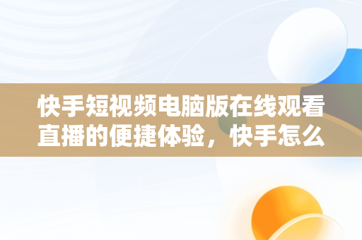 快手短视频电脑版在线观看直播的便捷体验，快手怎么在电脑上看视频 