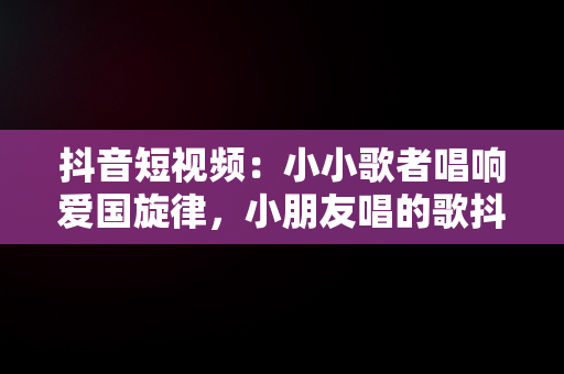 抖音短视频：小小歌者唱响爱国旋律，小朋友唱的歌抖音 