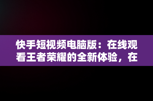 快手短视频电脑版：在线观看王者荣耀的全新体验，在电脑上看快手 