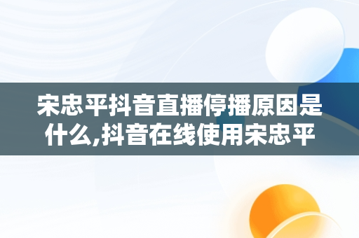 宋忠平抖音直播停播原因是什么,抖音在线使用宋忠平