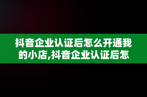 抖音企业认证后怎么开通我的小店,抖音企业认证后怎么开通小黄车