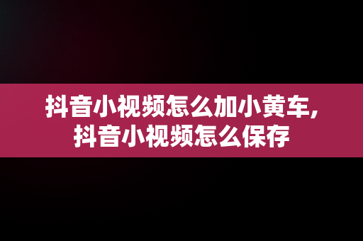 抖音小视频怎么加小黄车,抖音小视频怎么保存