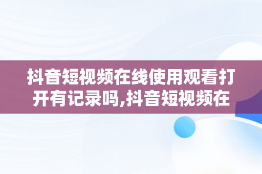 抖音短视频在线使用观看打开有记录吗,抖音短视频在线使用观看打开