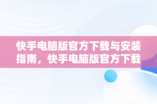 快手电脑版官方下载与安装指南，快手电脑版官方下载官网安装苹果 